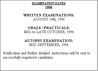 Text Box: EXAMINATION DATES
1996

WRITTEN EXAMINATIONS:
AUGUST 14th, 1996

ORALS / PRACTICALS:
MID-to-LATE OCTOBER, 1996

AUTOPSY EXAMINATION:
MID-SEPTEMBER, 1996

Notification and further detailed  instructions will be sent to successfully registered candidates.

